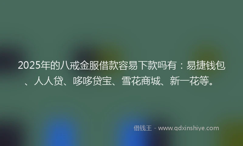 2025年的八戒金服借款容易下款吗有：易捷钱包、人人贷、哆哆贷宝、雪花商城、新一花等。