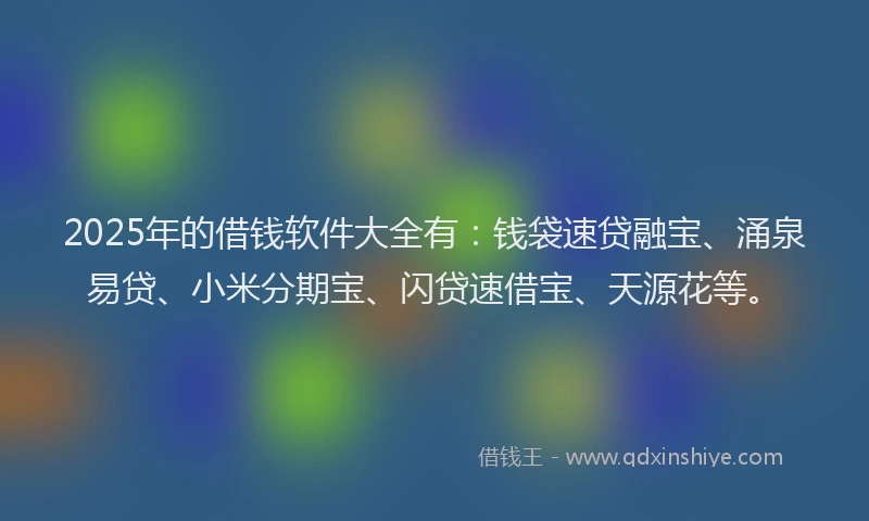 2025年的借钱软件大全有：钱袋速贷融宝、涌泉易贷、小米分期宝、闪贷速借宝、天源花等。