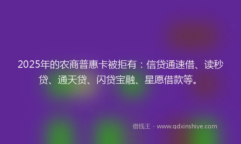 2025年的农商普惠卡被拒有：信贷通速借、读秒贷、通天贷、闪贷宝融、星愿借款等。