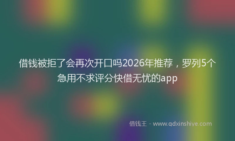 借钱被拒了会再次开口吗2026年推荐,罗列5个急用不求评分快借无忧的app
