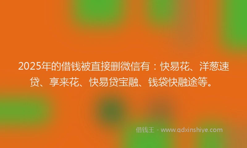 2025年的借钱被直接删微信有：快易花、洋葱速贷、享来花、快易贷宝融、钱袋快融途等。