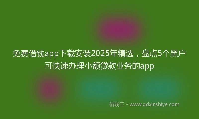 免费借钱app下载安装2025年精选，盘点5个黑户可快速办理小额贷款业务的app