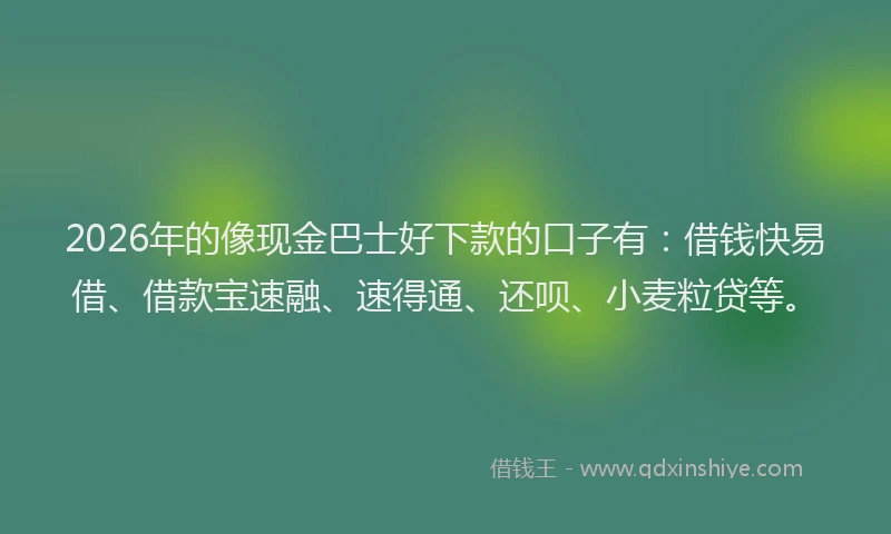2026年的像现金巴士好下款的口子有:借钱快易借、借款宝速融、速得通、还呗、小麦粒贷等。