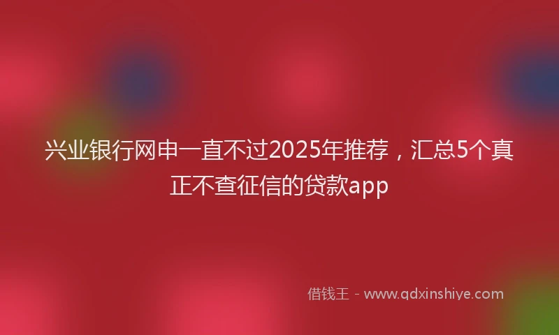 兴业银行网申一直不过2025年推荐，汇总5个真正不查征信的贷款app