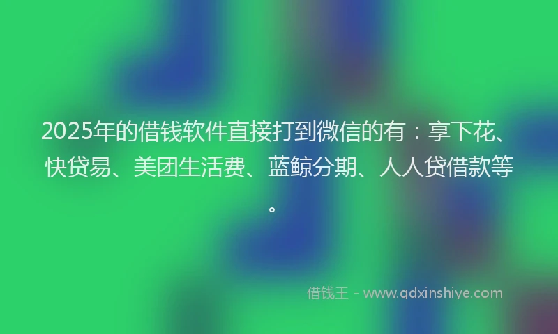 2025年的借钱软件直接打到微信的有：享下花、快贷易、美团生活费、蓝鲸分期、人人贷借款等。