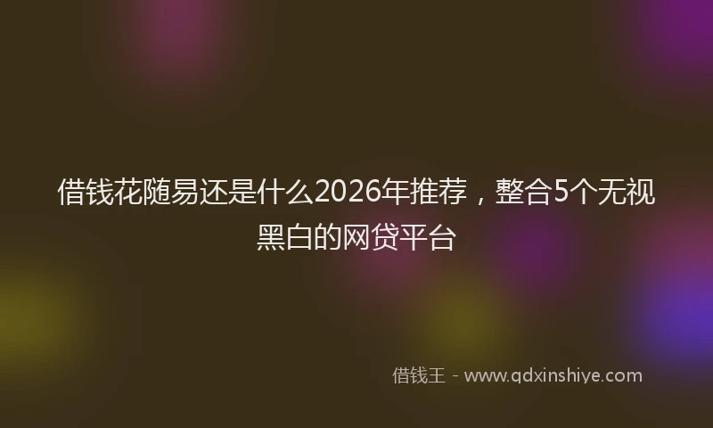 借钱花随易还是什么2026年推荐，整合5个无视黑白的网贷平台