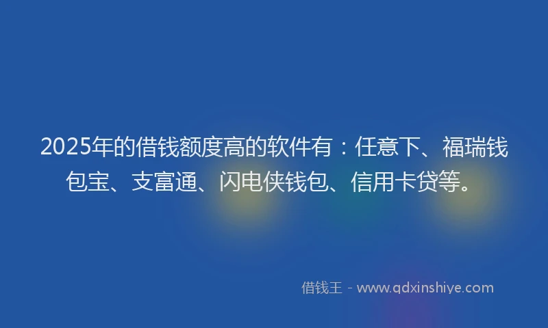 2025年的借钱额度高的软件有:任意下、福瑞钱包宝、支富通、闪电侠钱包、信用卡贷等。