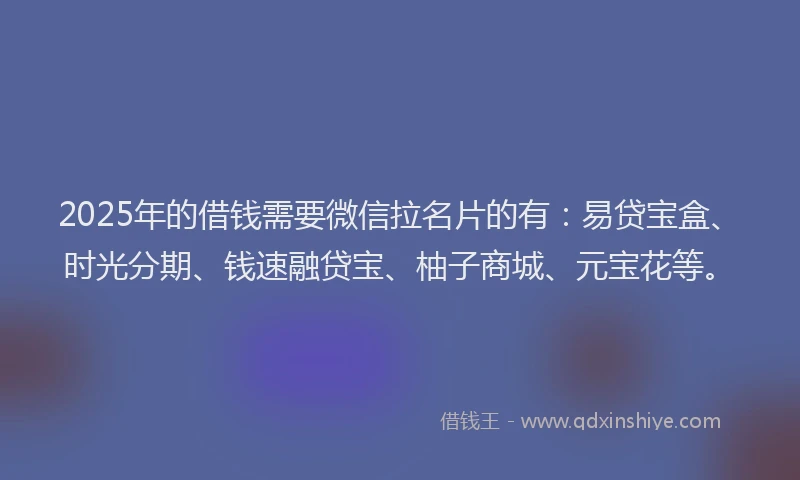 2025年的借钱需要微信拉名片的有：易贷宝盒、时光分期、钱速融贷宝、柚子商城、元宝花等。