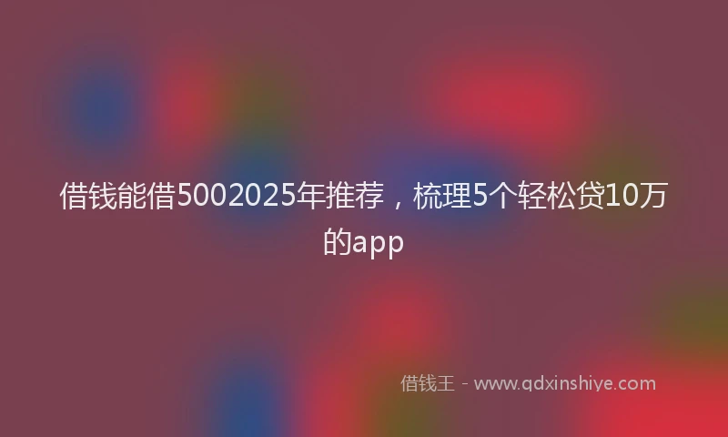 借钱能借5002025年推荐，梳理5个轻松贷10万的app
