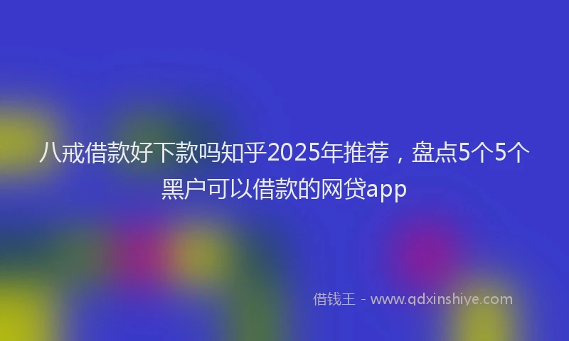 八戒借款好下款吗知乎2025年推荐,盘点5个5个黑户可以借款的网贷app