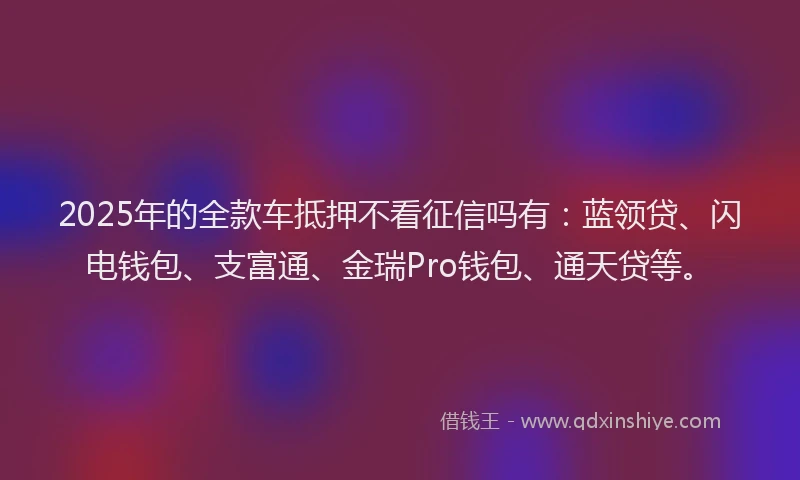2025年的全款车抵押不看征信吗有：蓝领贷、闪电钱包、支富通、金瑞Pro钱包、通天贷等。