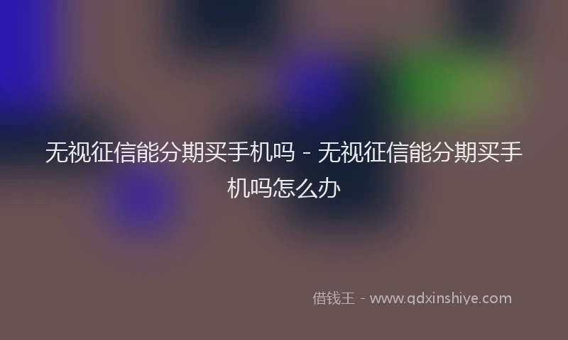无视征信能分期买手机吗 - 无视征信能分期买手机吗怎么办