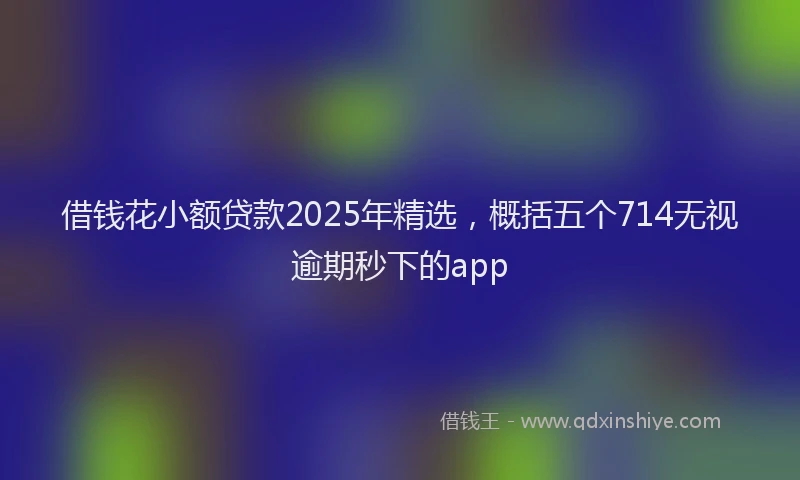 借钱花小额贷款2025年精选，概括五个714无视逾期秒下的app