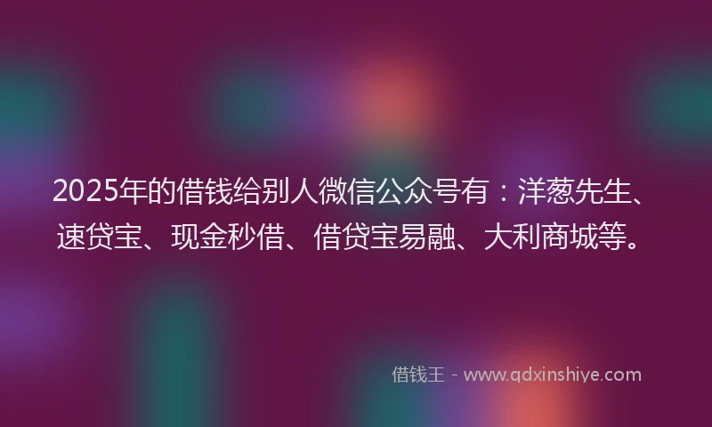 2025年的借钱给别人微信公众号有：洋葱先生、速贷宝、现金秒借、借贷宝易融、大利商城等。