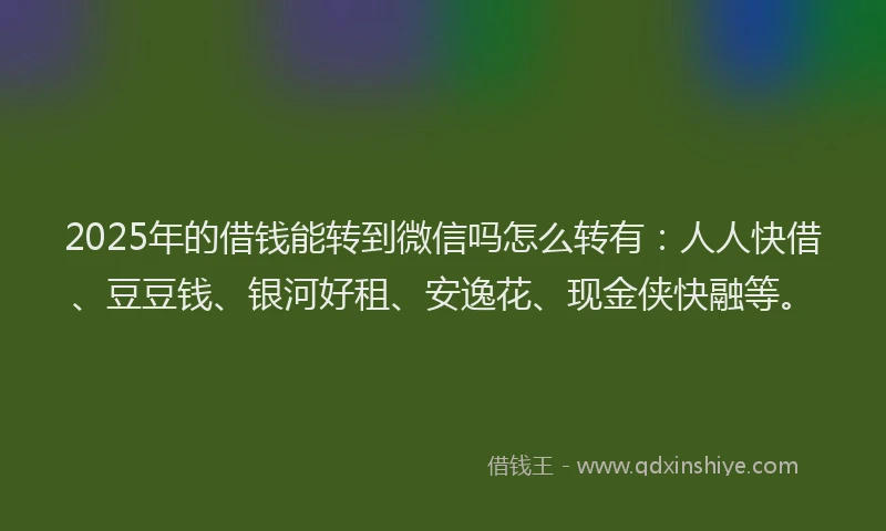 2025年的借钱能转到微信吗怎么转有：人人快借、豆豆钱、银河好租、安逸花、现金侠快融等。