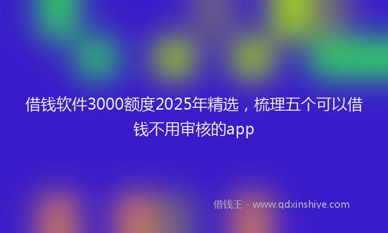 借钱软件3000额度2025年精选，梳理五个可以借钱不用审核的app