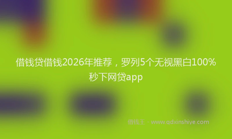 借钱贷借钱2026年推荐，罗列5个无视黑白100%秒下网贷app