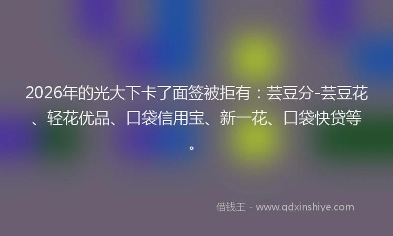 2026年的光大下卡了面签被拒有：芸豆分-芸豆花、轻花优品、口袋信用宝、新一花、口袋快贷等。
