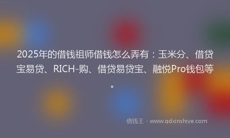 2025年的借钱祖师借钱怎么弄有：玉米分、借贷宝易贷、RICH-购、借贷易贷宝、融悦Pro钱包等。