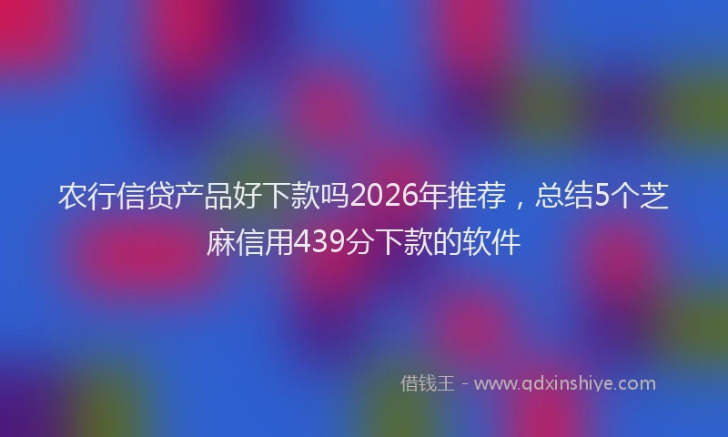 农行信贷产品好下款吗2026年推荐，总结5个芝麻信用439分下款的软件