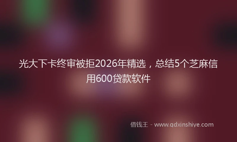 光大下卡终审被拒2026年精选，总结5个芝麻信用600贷款软件