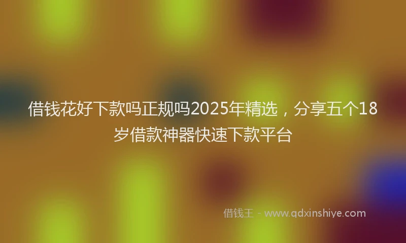 借钱花好下款吗正规吗2025年精选，分享五个18岁借款神器快速下款平台