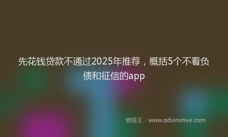 先花钱贷款不通过2025年推荐，概括5个不看负债和征信的app