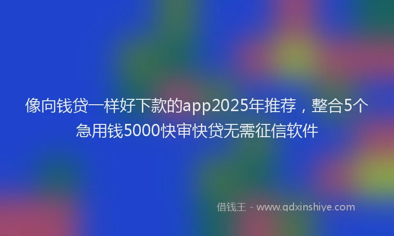 像向钱贷一样好下款的app2025年推荐,整合5个急用钱5000快审快贷无需征信软件