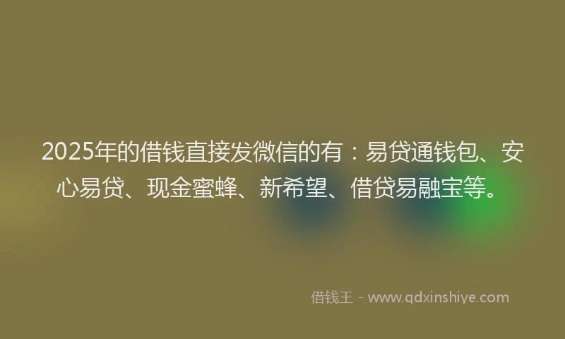 2025年的借钱直接发微信的有：易贷通钱包、安心易贷、现金蜜蜂、新希望、借贷易融宝等。