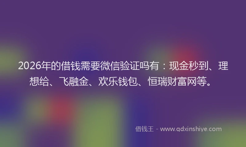 2026年的借钱需要微信验证吗有：现金秒到、理想给、飞融金、欢乐钱包、恒瑞财富网等。