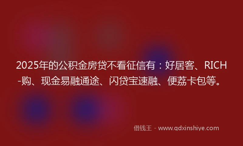 2025年的公积金房贷不看征信有：好居客、RICH-购、现金易融通途、闪贷宝速融、便荔卡包等。