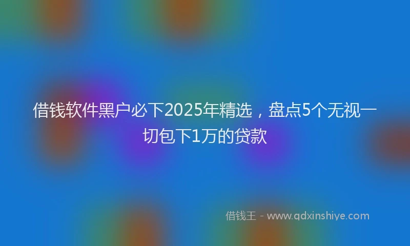 借钱软件黑户必下2025年精选，盘点5个无视一切包下1万的贷款
