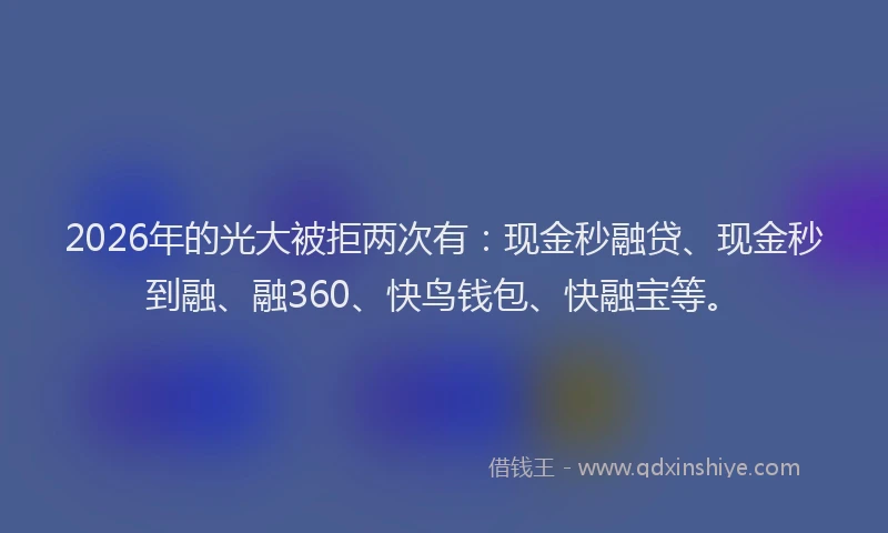 2026年的光大被拒两次有：现金秒融贷、现金秒到融、融360、快鸟钱包、快融宝等。