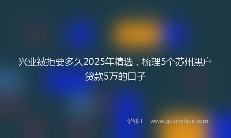 兴业被拒要多久2025年精选，梳理5个苏州黑户贷款5万的口子
