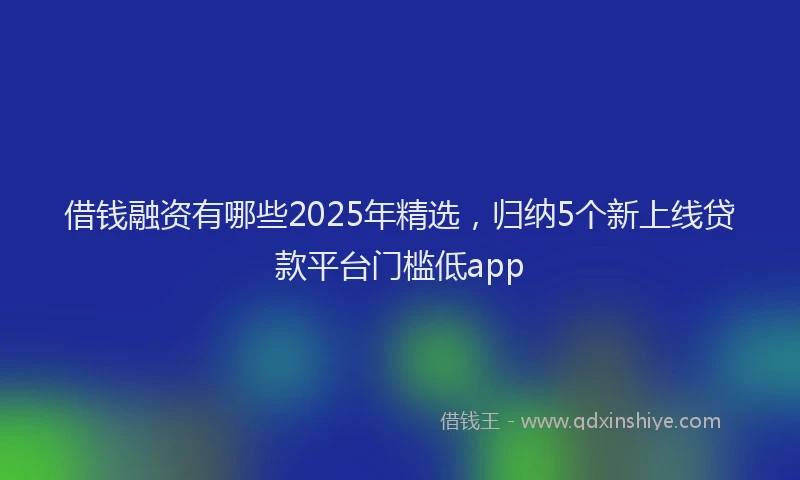 借钱融资有哪些2025年精选，归纳5个新上线贷款平台门槛低app