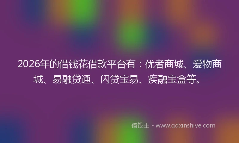 2026年的借钱花借款平台有：优者商城、爱物商城、易融贷通、闪贷宝易、疾融宝盒等。