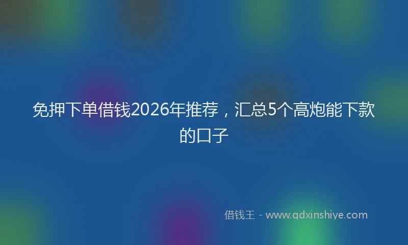 免押下单借钱2026年推荐,汇总5个高炮能下款的口子