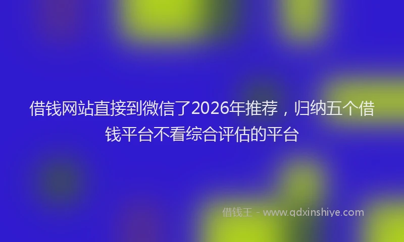 借钱网站直接到微信了2026年推荐，归纳五个借钱平台不看综合评估的平台