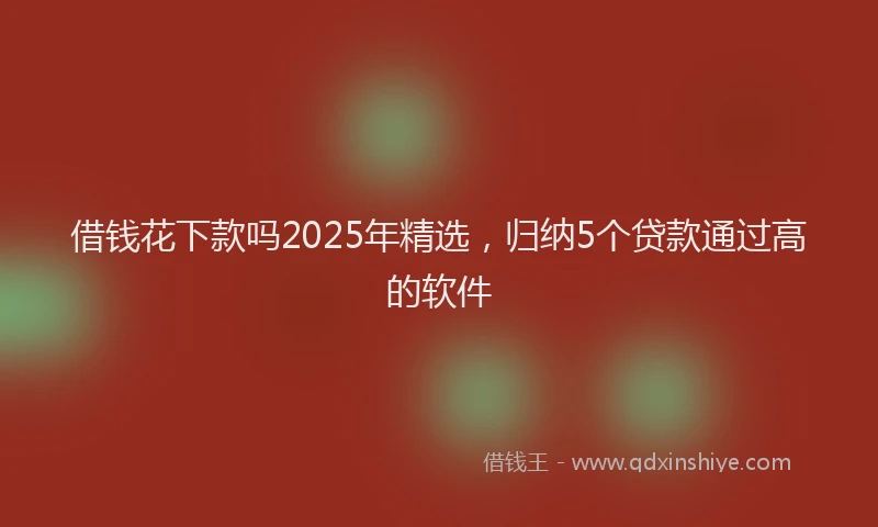 借钱花下款吗2025年精选，归纳5个贷款通过高的软件