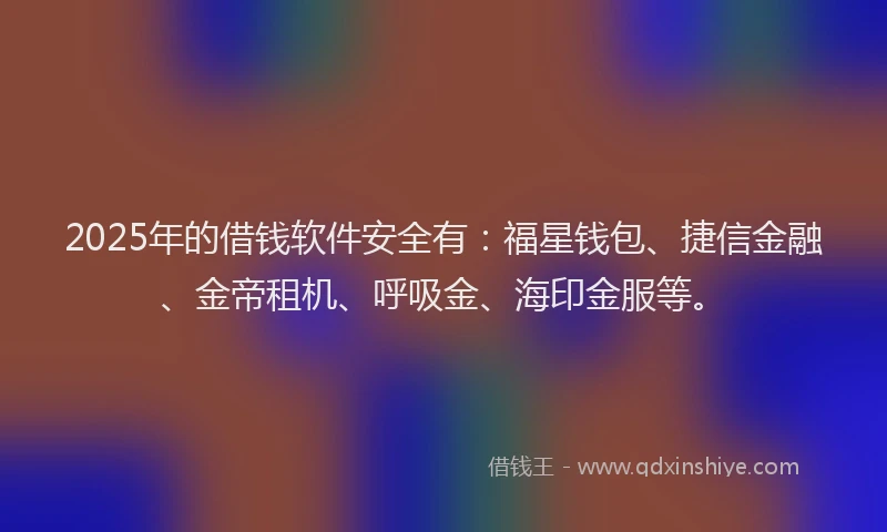 2025年的借钱软件安全有:福星钱包、捷信金融、金帝租机、呼吸金、海印金服等。