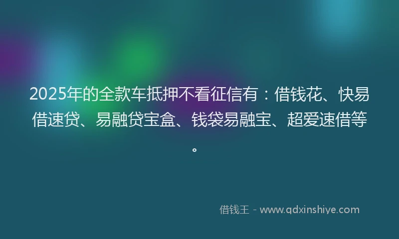 2025年的全款车抵押不看征信有：借钱花、快易借速贷、易融贷宝盒、钱袋易融宝、超爱速借等。