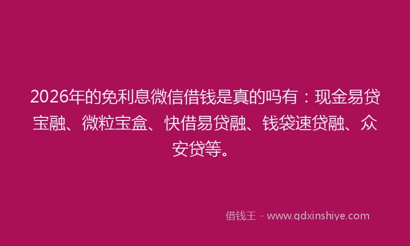 2026年的免利息微信借钱是真的吗有：现金易贷宝融、微粒宝盒、快借易贷融、钱袋速贷融、众安贷等。