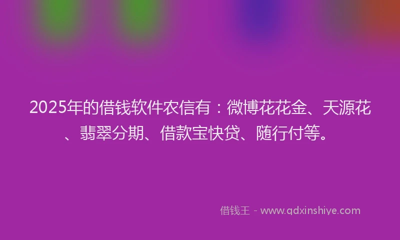 2025年的借钱软件农信有：微博花花金、天源花、翡翠分期、借款宝快贷、随行付等。