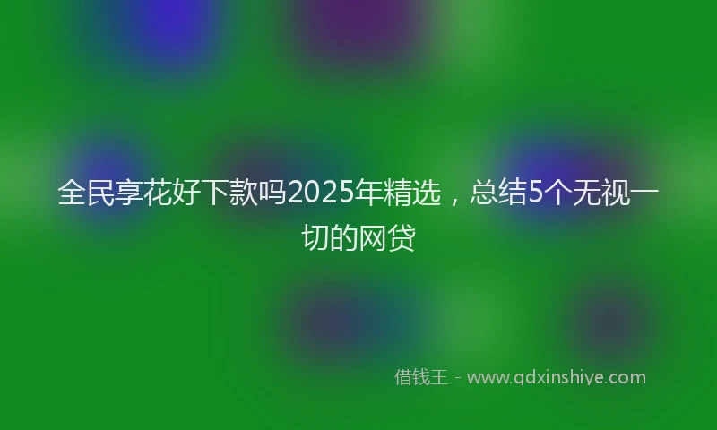 全民享花好下款吗2025年精选，总结5个无视一切的网贷