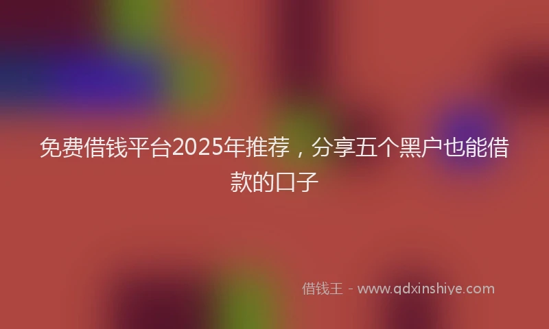 免费借钱平台2025年推荐，分享五个黑户也能借款的口子