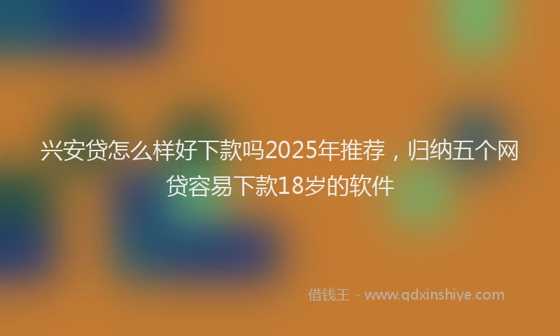 兴安贷怎么样好下款吗2025年推荐，归纳五个网贷容易下款18岁的软件