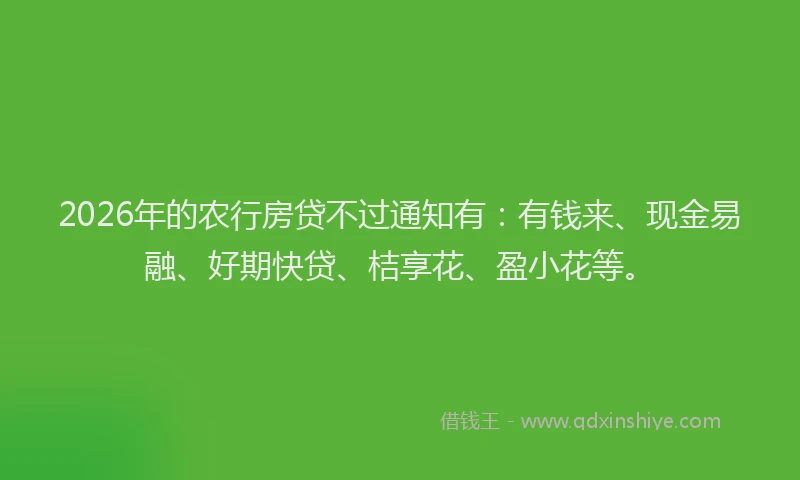 2026年的农行房贷不过通知有:有钱来、现金易融、好期快贷、桔享花、盈小花等。