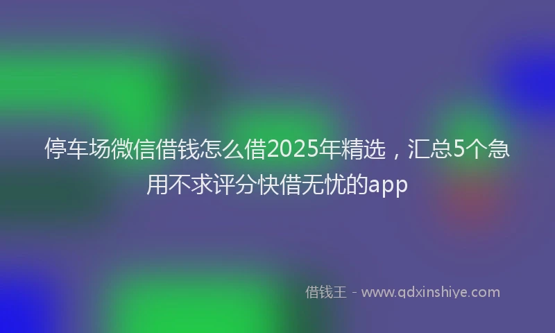 停车场微信借钱怎么借2025年精选，汇总5个急用不求评分快借无忧的app