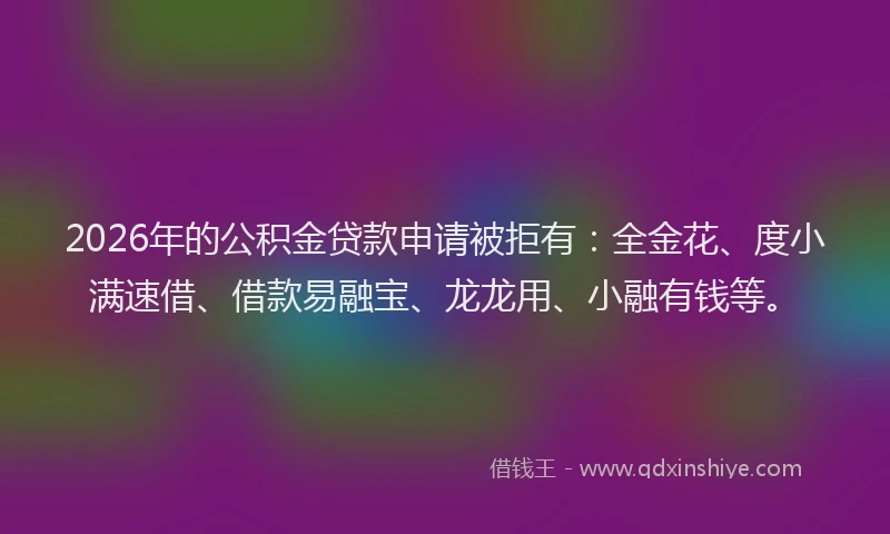 2026年的公积金贷款申请被拒有：全金花、度小满速借、借款易融宝、龙龙用、小融有钱等。
