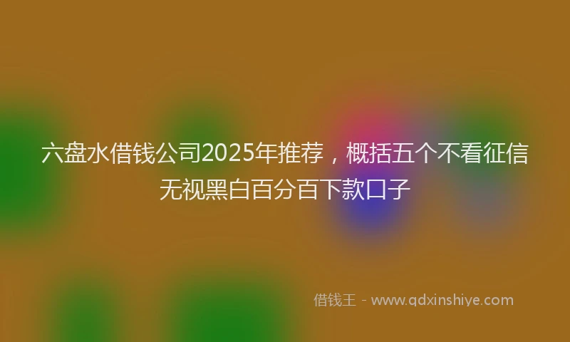 六盘水借钱公司2025年推荐，概括五个不看征信无视黑白百分百下款口子